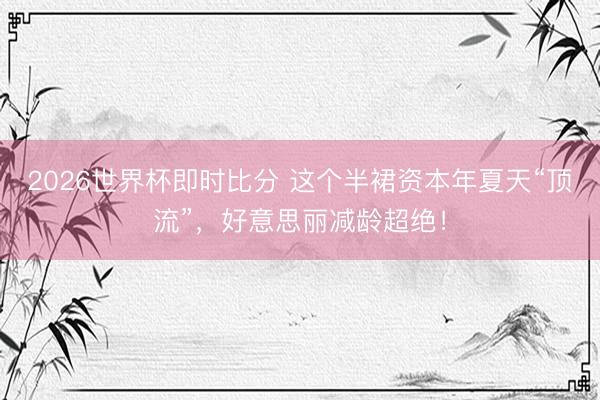 2026世界杯即时比分 这个半裙资本年夏天“顶流”,好意思丽减龄超绝!