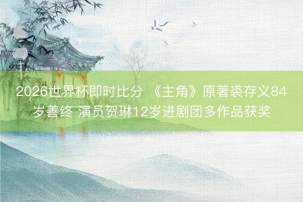 2026世界杯即时比分 《主角》原著裘存义84岁善终 演员贺琳12岁进剧团多作品获奖