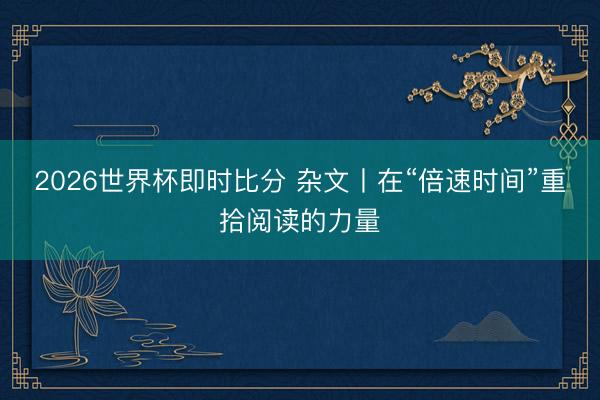 2026世界杯即时比分 杂文丨在“倍速时间”重拾阅读的力量
