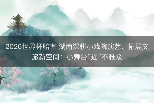 2026世界杯赔率 湖南深耕小戏院演艺、拓展文旅新空间:小舞台“近”不雅众