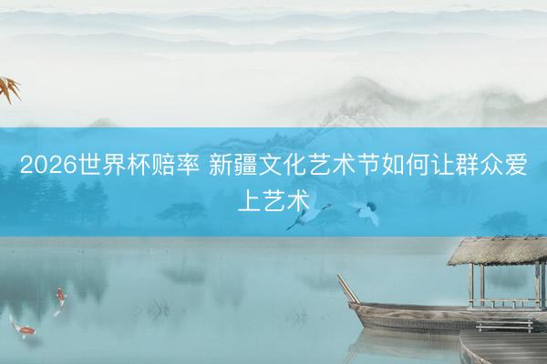 2026世界杯赔率 新疆文化艺术节如何让群众爱上艺术