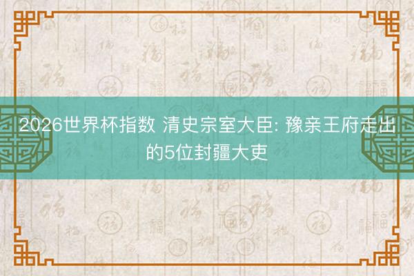 2026世界杯指数 清史宗室大臣: 豫亲王府走出的5位封疆大吏