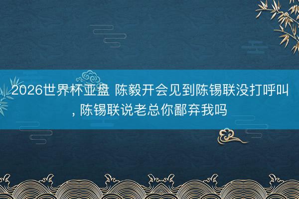 2026世界杯亚盘 陈毅开会见到陈锡联没打呼叫, 陈锡联说老总你鄙弃我吗