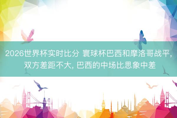 2026世界杯实时比分 寰球杯巴西和摩洛哥战平, 双方差距不大, 巴西的中场比思象中差