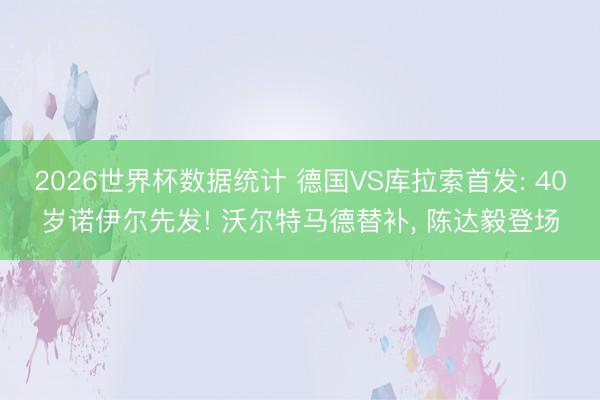 2026世界杯数据统计 德国VS库拉索首发: 40岁诺伊尔先发! 沃尔特马德替补, 陈达毅登场