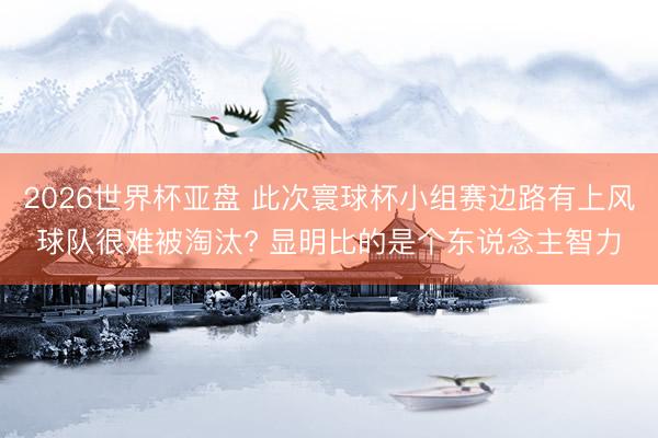2026世界杯亚盘 此次寰球杯小组赛边路有上风球队很难被淘汰? 显明比的是个东说念主智力