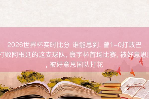 2026世界杯实时比分 谁能思到, 曾1-0打败巴西, 2-1打败阿根廷的这支球队, 寰宇杯首场比赛, 被好意思国队打花