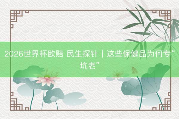 2026世界杯欧赔 民生探针|这些保健品为何专“坑老”