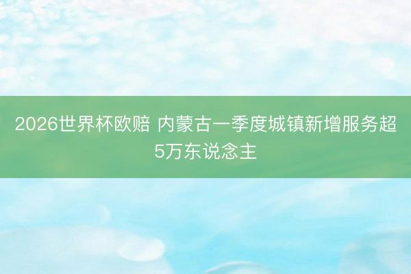 2026世界杯欧赔 内蒙古一季度城镇新增服务超5万东说念主