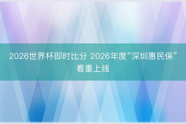 2026世界杯即时比分 2026年度“深圳惠民保”看重上线