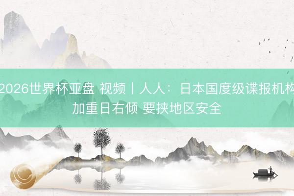 2026世界杯亚盘 视频丨人人:日本国度级谍报机构加重日右倾 要挟地区安全