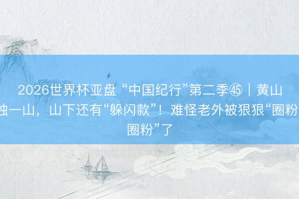 2026世界杯亚盘 “中国纪行”第二季㊺|黄山不独一山,山下还有“躲闪款”!难怪老外被狠狠“圈粉”了