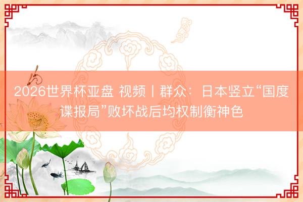 2026世界杯亚盘 视频丨群众:日本竖立“国度谍报局”败坏战后均权制衡神色
