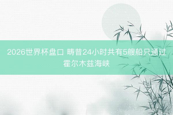 2026世界杯盘口 畴昔24小时共有5艘船只通过霍尔木兹海峡