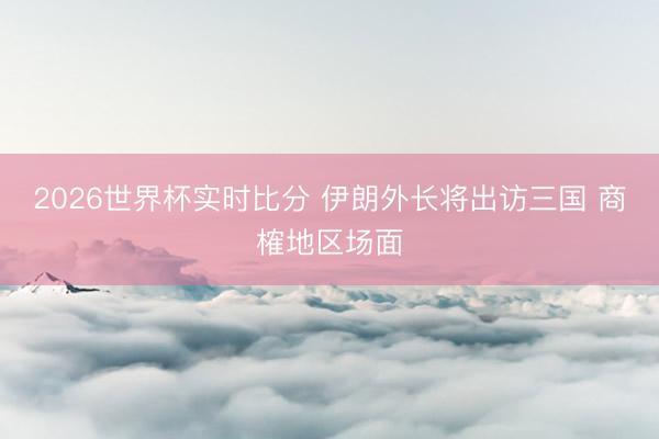 2026世界杯实时比分 伊朗外长将出访三国 商榷地区场面