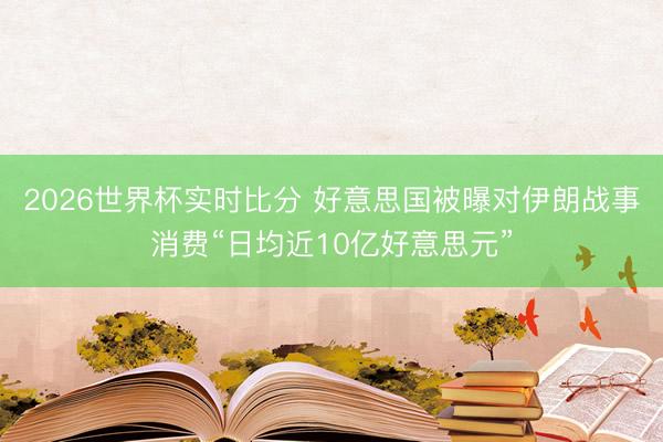 2026世界杯实时比分 好意思国被曝对伊朗战事消费“日均近10亿好意思元”