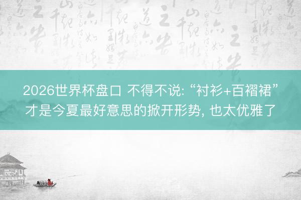 2026世界杯盘口 不得不说: “衬衫+百褶裙”才是今夏最好意思的掀开形势, 也太优雅了
