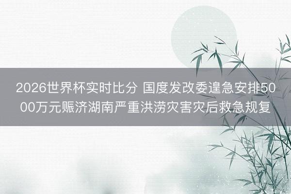 2026世界杯实时比分 国度发改委遑急安排5000万元赈济湖南严重洪涝灾害灾后救急规复