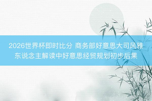 2026世界杯即时比分 商务部好意思大司风雅东说念主解读中好意思经贸规划初步后果