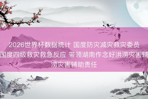 2026世界杯数据统计 国度防灾减灾救灾委员会入手国度四级救灾救急反应 带领湖南作念好洪涝灾害辅助责任