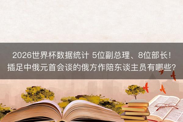 2026世界杯数据统计 5位副总理、8位部长！插足中俄元首会谈的俄方作陪东谈主员有哪些？