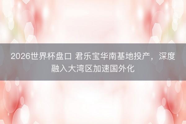 2026世界杯盘口 君乐宝华南基地投产，深度融入大湾区加速国外化