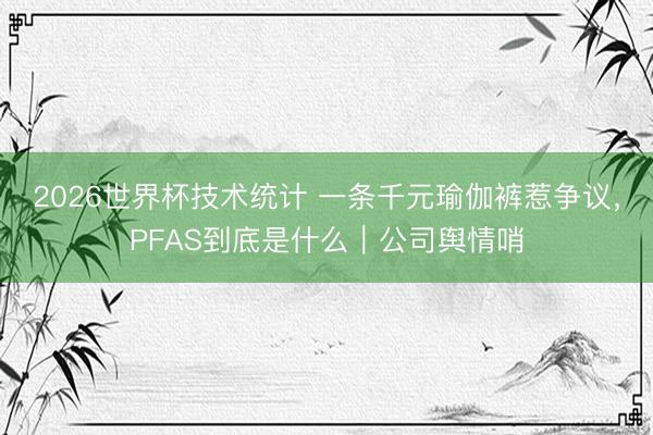 2026世界杯技术统计 一条千元瑜伽裤惹争议,PFAS到底是什么|公司舆情哨