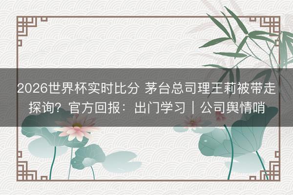 2026世界杯实时比分 茅台总司理王莉被带走探询?官方回报:出门学习|公司舆情哨