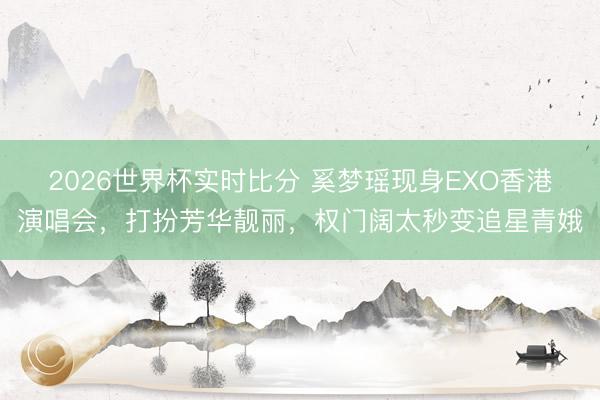 2026世界杯实时比分 奚梦瑶现身EXO香港演唱会,打扮芳华靓丽,权门阔太秒变追星青娥