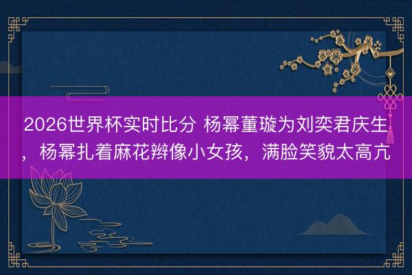 2026世界杯实时比分 杨幂董璇为刘奕君庆生,杨幂扎着麻花辫像小女孩,满脸笑貌太高亢