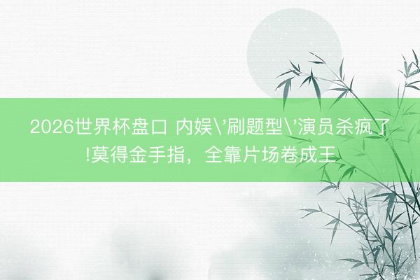 2026世界杯盘口 内娱'刷题型'演员杀疯了!莫得金手指,全靠片场卷成王