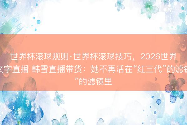 世界杯滚球规则·世界杯滚球技巧,2026世界杯文字直播 韩雪直播带货:她不再活在“红三代”的滤镜里