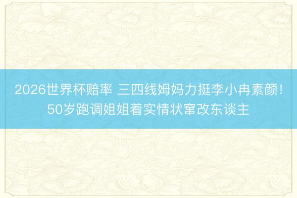 2026世界杯赔率 三四线姆妈力挺李小冉素颜!50岁跑调姐姐着实情状窜改东谈主