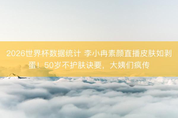 2026世界杯数据统计 李小冉素颜直播皮肤如剥蛋!50岁不护肤诀要,大姨们疯传