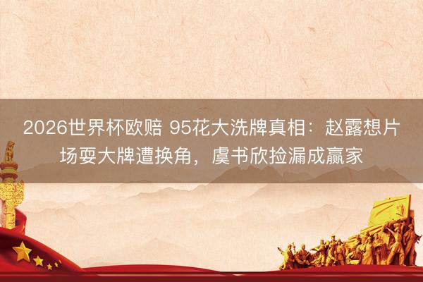2026世界杯欧赔 95花大洗牌真相:赵露想片场耍大牌遭换角,虞书欣捡漏成赢家