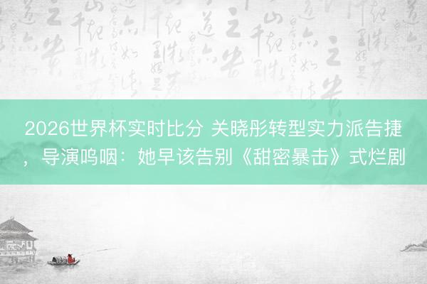2026世界杯实时比分 关晓彤转型实力派告捷,导演呜咽:她早该告别《甜密暴击》式烂剧
