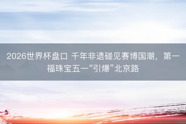 2026世界杯盘口 千年非遗碰见赛博国潮,第一福珠宝五一“引爆”北京路