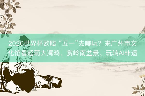 2026世界杯欧赔 “五一”去哪玩?来广州市文化馆看超萌大湾鸡、赏岭南盆景、玩转AI非遗