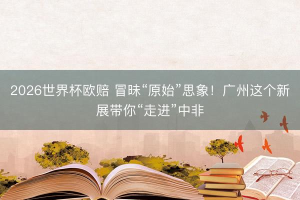 2026世界杯欧赔 冒昧“原始”思象!广州这个新展带你“走进”中非
