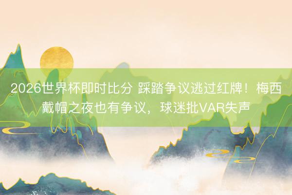 2026世界杯即时比分 踩踏争议逃过红牌!梅西戴帽之夜也有争议,球迷批VAR失声
