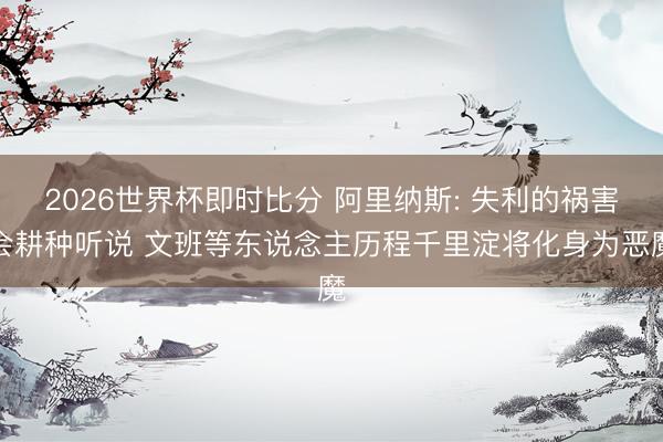 2026世界杯即时比分 阿里纳斯: 失利的祸害会耕种听说 文班等东说念主历程千里淀将化身为恶魔