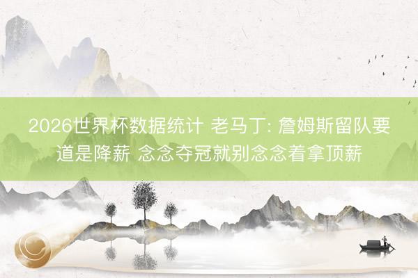 2026世界杯数据统计 老马丁: 詹姆斯留队要道是降薪 念念夺冠就别念念着拿顶薪