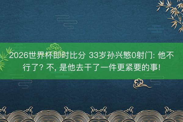 2026世界杯即时比分 33岁孙兴慜0射门: 他不行了? 不, 是他去干了一件更紧要的事!