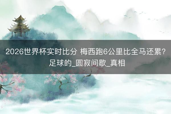 2026世界杯实时比分 梅西跑6公里比全马还累? 足球的_圆寂间歇_真相