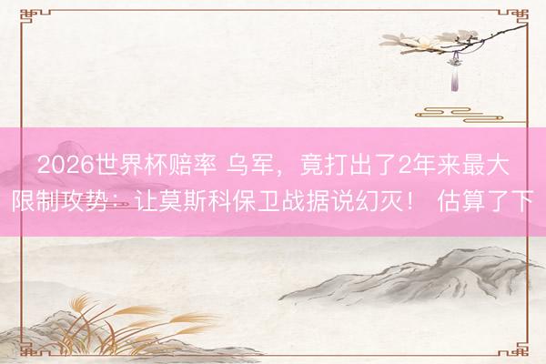 2026世界杯赔率 乌军,竟打出了2年来最大限制攻势:让莫斯科保卫战据说幻灭! 估算了下