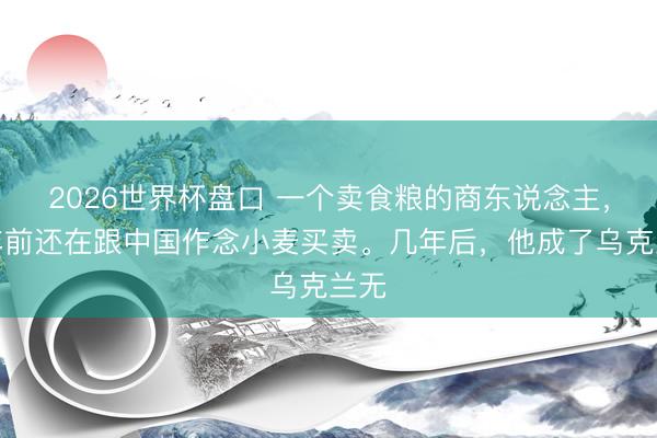 2026世界杯盘口 一个卖食粮的商东说念主,几年前还在跟中国作念小麦买卖。几年后,他成了乌克兰无