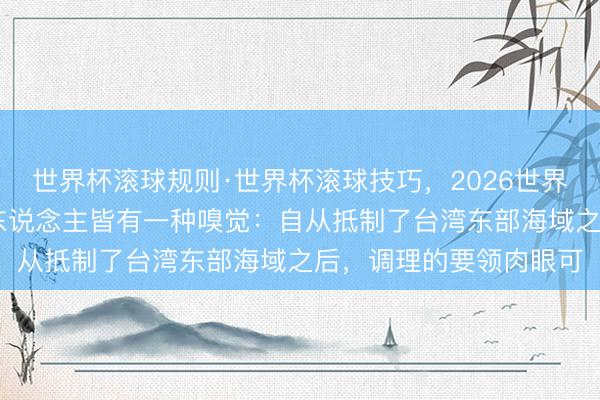 世界杯滚球规则·世界杯滚球技巧,2026世界杯文字直播 应该许多东说念主皆有一种嗅觉:自从抵制了台湾东部海域之后,调理的要领肉眼可
