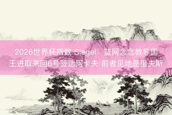 2026世界杯指数 Siegel：篮网念念教导国王进取来回6号签选阿卡夫 前者见地是里夫斯