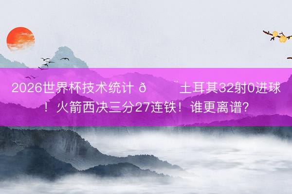 2026世界杯技术统计 😨土耳其32射0进球!火箭西决三分27连铁!谁更离谱?