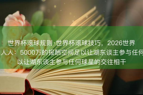 世界杯滚球规则·世界杯滚球技巧，2026世界杯文字直播 薪资人人：5000万的报酬空间足以让湖东谈主参与任何球星的交往相干